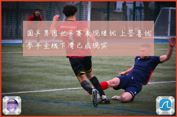 国乒男团世乒赛表现堪忧 上签喜忧参半全线下滑已成现实