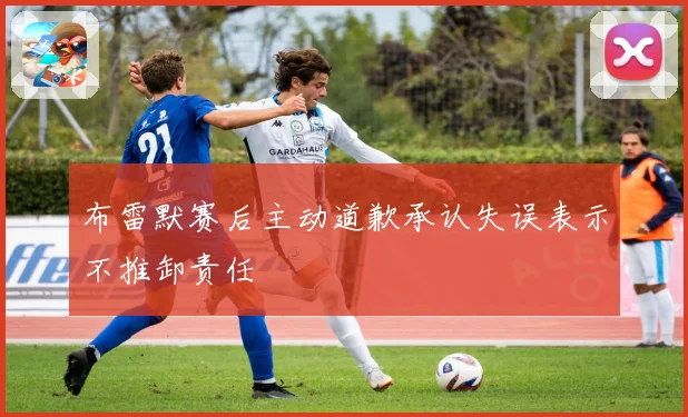 布雷默赛后主动道歉承认失误表示不推卸责任