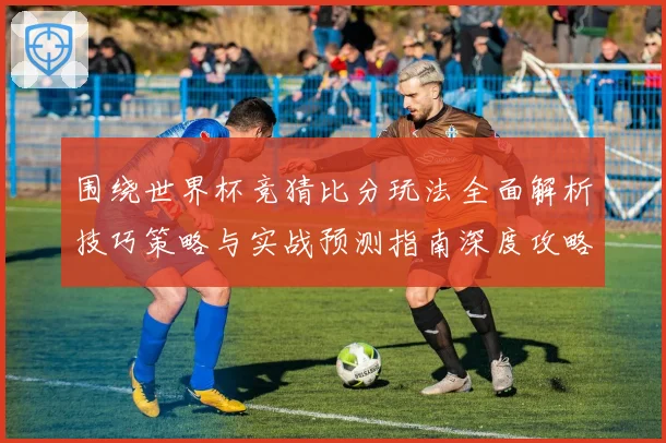 围绕世界杯竞猜比分玩法全面解析技巧策略与实战预测指南深度攻略