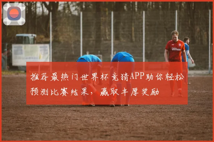 推荐最热门世界杯竞猜APP助你轻松预测比赛结果，赢取丰厚奖励
