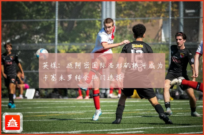 英媒：迈阿密国际洛杉矶银河成为卡塞米罗转会热门选择