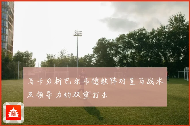 马卡分析巴尔韦德缺阵对皇马战术及领导力的双重打击