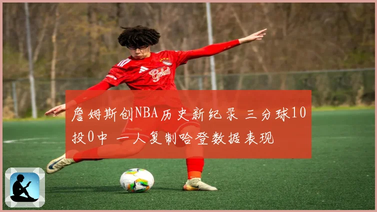 詹姆斯创NBA历史新纪录 三分球10投0中 一人复制哈登数据表现