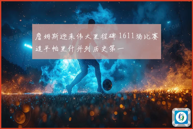 詹姆斯迎来伟大里程碑 1611场比赛追平帕里什并列历史第一