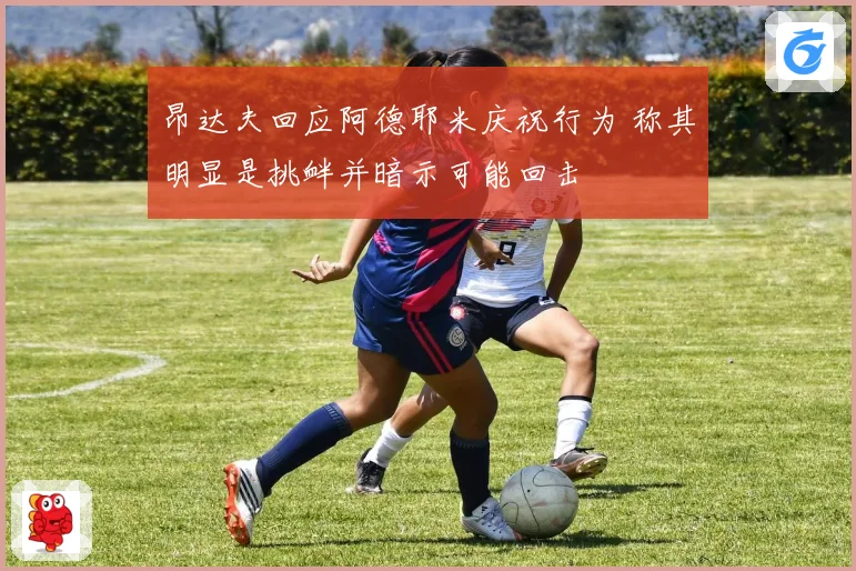 昂达夫回应阿德耶米庆祝行为 称其明显是挑衅并暗示可能回击